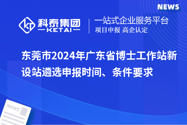 東莞市2024年廣東省博士工作站新設(shè)站遴選申報時間、條件要求