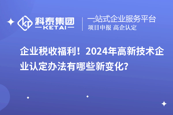 企業(yè)稅收福利！2024年高新技術(shù)企業(yè)認(rèn)定辦法有哪些新變化？