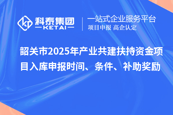 韶關(guān)市2025年產(chǎn)業(yè)共建扶持資金項(xiàng)目入庫申報(bào)時(shí)間、條件、補(bǔ)助獎(jiǎng)勵(lì)