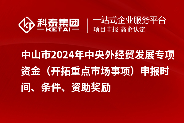 中山市2024年中央外經(jīng)貿(mào)發(fā)展專項資金（開拓重點市場事項）申報時間、條件、資助獎勵