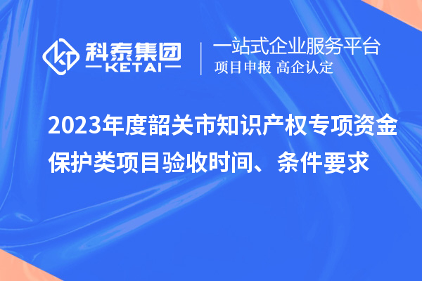 2023年度韶關(guān)市知識(shí)產(chǎn)權(quán)專項(xiàng)資金保護(hù)類項(xiàng)目驗(yàn)收時(shí)間、條件要求