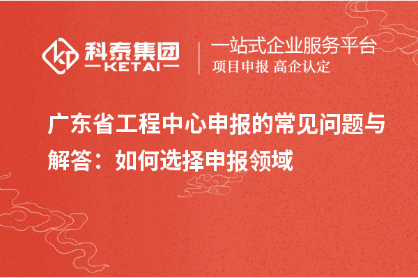 廣東省工程中心申報(bào)的常見問題與解答：如何選擇申報(bào)領(lǐng)域