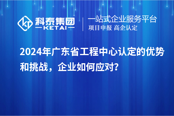 2024年廣東省工程中心認定的優(yōu)勢和挑戰(zhàn)，企業(yè)如何應對？