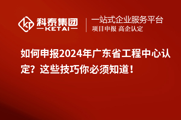 如何申報2024年廣東省工程中心認定？這些技巧你必須知道！