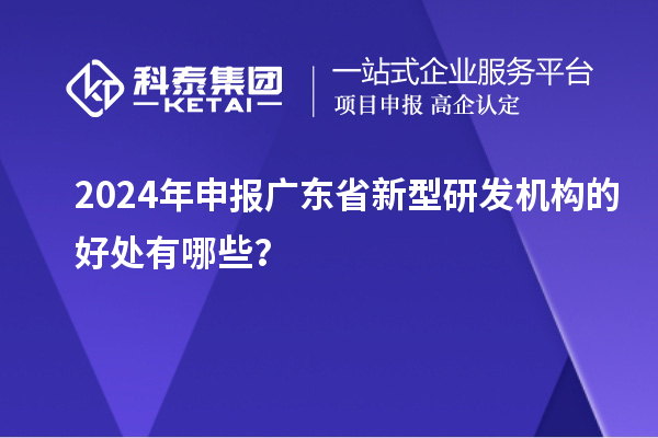 2024年申報(bào)廣東省新型研發(fā)機(jī)構(gòu)的好處有哪些？