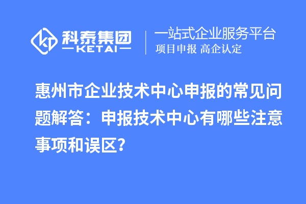 惠州市企業(yè)技術(shù)中心申報的常見問題解答：申報技術(shù)中心有哪些注意事項和誤區(qū)？