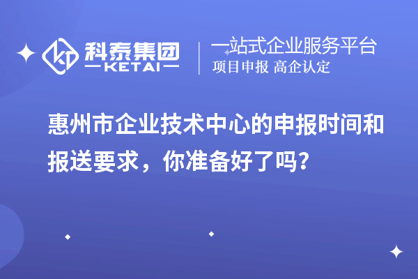 惠州市企業(yè)技術(shù)中心的申報(bào)時(shí)間和報(bào)送要求，你準(zhǔn)備好了嗎？