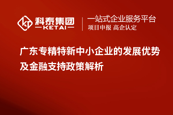 廣東專精特新中小企業(yè)的發(fā)展優(yōu)勢及金融支持政策解析