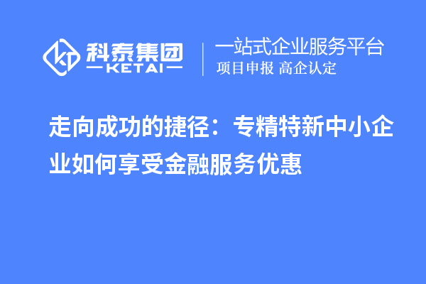 走向成功的捷徑：專精特新中小企業(yè)如何享受金融服務(wù)優(yōu)惠