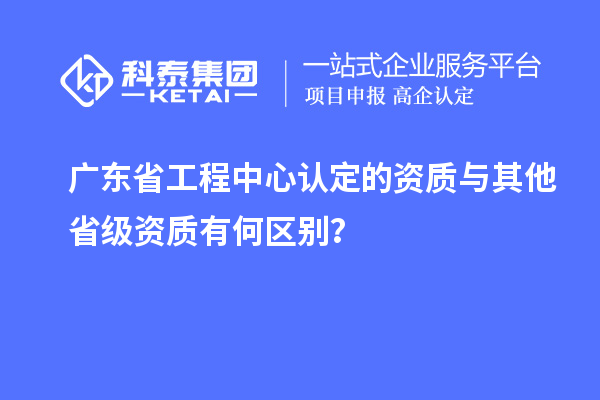 廣東省工程中心認(rèn)定的資質(zhì)與其他省級(jí)資質(zhì)有何區(qū)別？