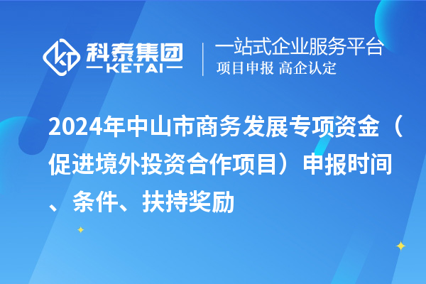 2024年中山市商務(wù)發(fā)展專(zhuān)項(xiàng)資金（促進(jìn)境外投資合作項(xiàng)目）申報(bào)時(shí)間、條件、扶持獎(jiǎng)勵(lì)