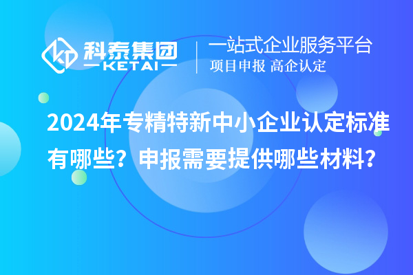 2024年專精特新中小企業(yè)認(rèn)定標(biāo)準(zhǔn)有哪些？申報(bào)需要提供哪些材料？