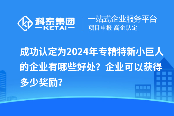 成功認(rèn)定為2024年專精特新小巨人的企業(yè)有哪些好處？企業(yè)可以獲得多少獎(jiǎng)勵(lì)？