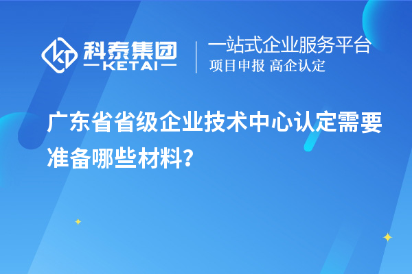 廣東省省級(jí)企業(yè)技術(shù)中心認(rèn)定需要準(zhǔn)備哪些材料？