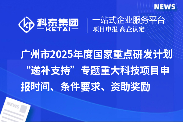 廣州市2025年度國家重點研發(fā)計劃“遞補支持”專題重大科技項目申報時間、條件要求、資助獎勵