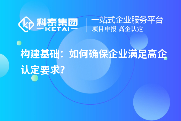 構(gòu)建基礎(chǔ)：如何確保企業(yè)滿足高企認(rèn)定要求？