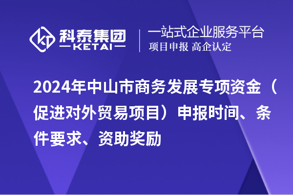 2024年中山市商務(wù)發(fā)展專項(xiàng)資金（促進(jìn)對(duì)外貿(mào)易項(xiàng)目）申報(bào)時(shí)間、條件要求、資助獎(jiǎng)勵(lì)