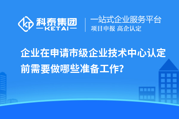 企業(yè)在申請市級企業(yè)技術(shù)中心認(rèn)定前需要做哪些準(zhǔn)備工作？