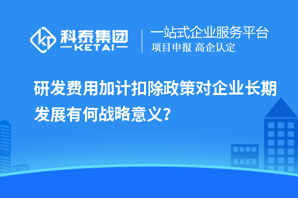 研發(fā)費(fèi)用加計(jì)扣除政策對(duì)企業(yè)長(zhǎng)期發(fā)展有何戰(zhàn)略意義？