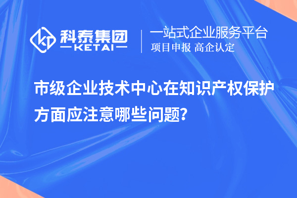 知識(shí)產(chǎn)權(quán)管理：市級(jí)企業(yè)技術(shù)中心的注意事項(xiàng)