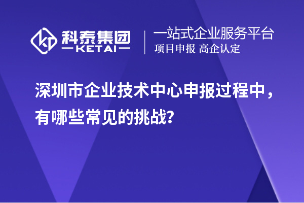 深圳市企業(yè)技術(shù)中心申報(bào)過程中，有哪些常見的挑戰(zhàn)？