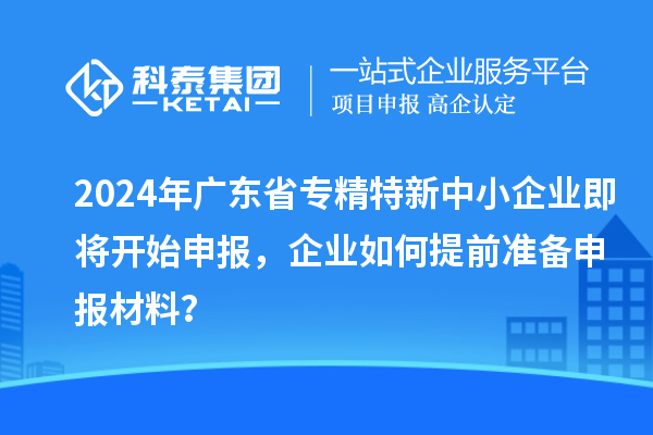 2024年廣東省專精特新中小企業(yè)即將開始申報，企業(yè)如何提前準(zhǔn)備申報材料？