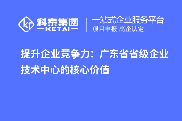 提升企業(yè)競爭力：廣東省省級企業(yè)技術(shù)中心的核心價值