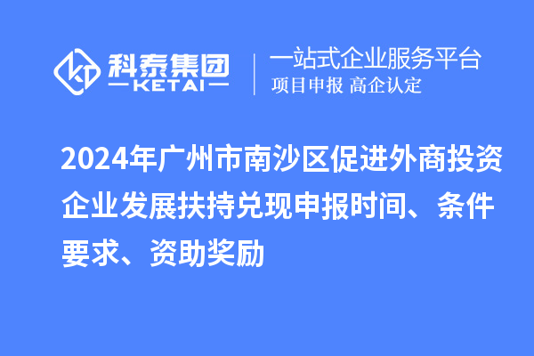 2024年廣州市南沙區(qū)促進(jìn)外商投資企業(yè)發(fā)展扶持兌現(xiàn)申報(bào)時(shí)間、條件要求、資助獎(jiǎng)勵(lì)