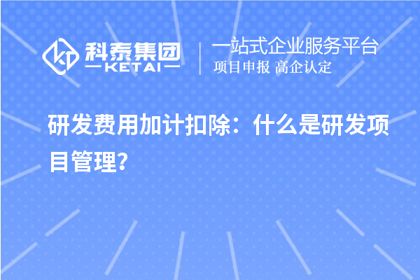 研發(fā)費用加計扣除：什么是研發(fā)項目管理？