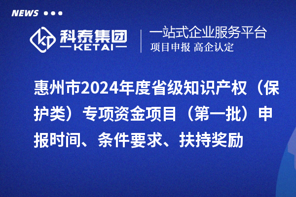 惠州市2024年度省級(jí)知識(shí)產(chǎn)權(quán)（保護(hù)類(lèi)）專(zhuān)項(xiàng)資金項(xiàng)目（第一批）申報(bào)時(shí)間、條件要求、扶持獎(jiǎng)勵(lì)