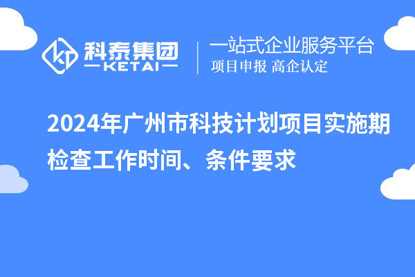 2024年廣州市科技計劃項目實施期檢查工作時間、條件要求