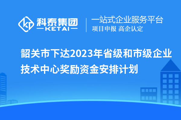 韶關(guān)市下達(dá)2023年省級(jí)和市級(jí)企業(yè)技術(shù)中心獎(jiǎng)勵(lì)資金安排計(jì)劃