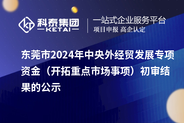 東莞市2024年中央外經(jīng)貿(mào)發(fā)展專項資金（開拓重點市場事項）初審結(jié)果的公示