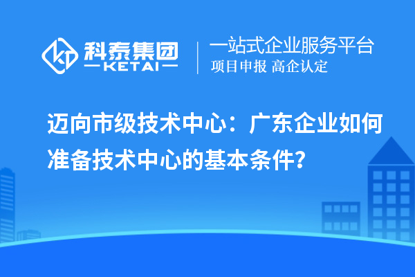 邁向市級(jí)技術(shù)中心：廣東企業(yè)如何準(zhǔn)備技術(shù)中心的基本條件？