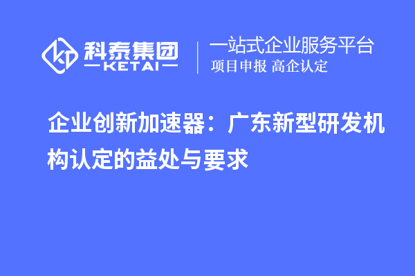 企業(yè)創(chuàng)新加速器：廣東新型研發(fā)機(jī)構(gòu)認(rèn)定的益處與要求