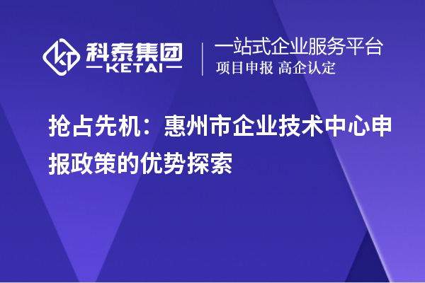 搶占先機(jī)：惠州市企業(yè)技術(shù)中心申報(bào)政策的優(yōu)勢探索