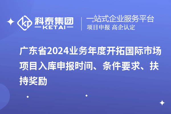 廣東省2024業(yè)務(wù)年度開拓國際市場項目入庫申報時間、條件要求、扶持獎勵