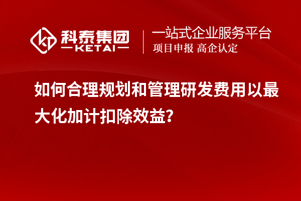 如何合理規(guī)劃和管理研發(fā)費用以最大化加計扣除效益？