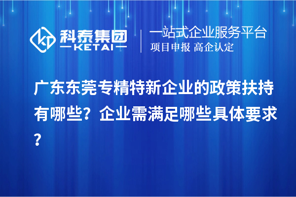 廣東東莞專精特新企業(yè)的政策扶持有哪些？企業(yè)需滿足哪些具體要求？