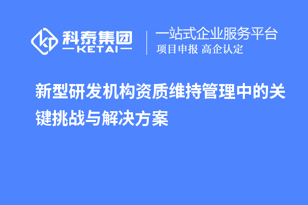 新型研發(fā)機(jī)構(gòu)資質(zhì)維持管理中的關(guān)鍵挑戰(zhàn)與解決方案