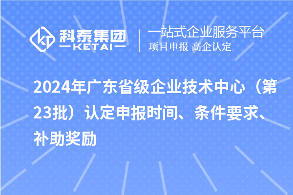 2024年廣東省級(jí)企業(yè)技術(shù)中心（第23批）認(rèn)定申報(bào)時(shí)間、條件要求、補(bǔ)助獎(jiǎng)勵(lì)