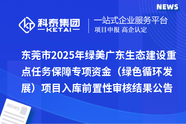 東莞市2025年綠美廣東生態(tài)建設(shè)重點(diǎn)任務(wù)保障專項(xiàng)資金（綠色循環(huán)發(fā)展）項(xiàng)目入庫前置性審核結(jié)果公告