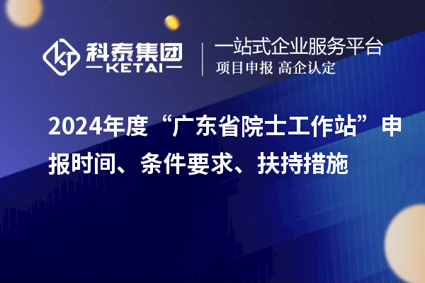 2024年度“廣東省院士工作站”申報(bào)時(shí)間、條件要求、扶持措施