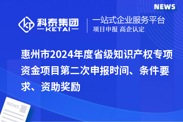 惠州市2024年度省級知識產(chǎn)權(quán)專項(xiàng)資金項(xiàng)目第二次申報時間、條件要求、資助獎勵