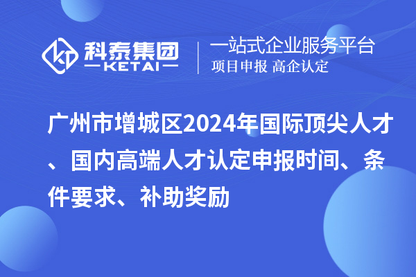 廣州市增城區(qū)2024年國(guó)際頂尖人才、國(guó)內(nèi)高端人才認(rèn)定申報(bào)時(shí)間、條件要求、補(bǔ)助獎(jiǎng)勵(lì)