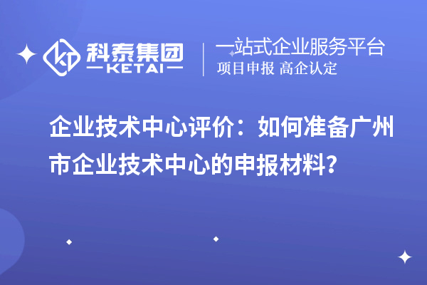 企業(yè)技術(shù)中心評價：如何準(zhǔn)備廣州市企業(yè)技術(shù)中心的申報材料？