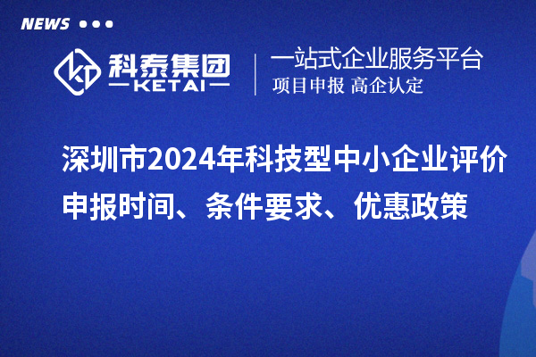 深圳市2024年科技型中小企業(yè)評(píng)價(jià)申報(bào)時(shí)間、條件要求、優(yōu)惠政策