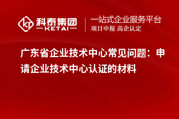 廣東省企業(yè)技術(shù)中心常見問題：申請企業(yè)技術(shù)中心認(rèn)證的材料