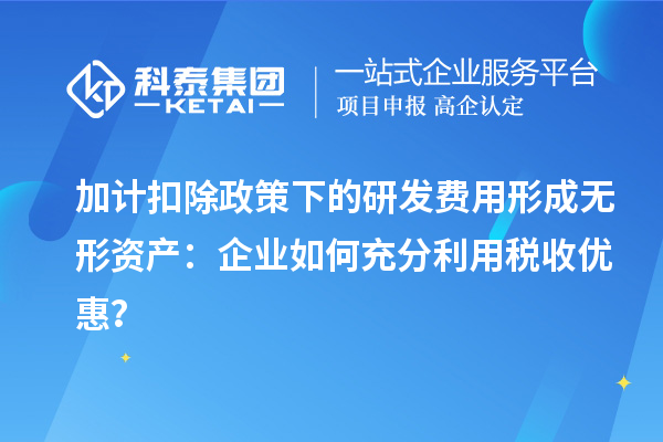 加計扣除政策下的研發(fā)費用形成無形資產(chǎn)：企業(yè)如何充分利用稅收優(yōu)惠？