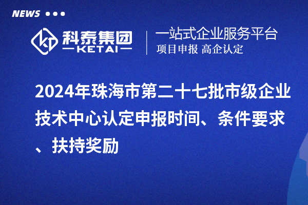 2024年珠海市第二十七批市級企業(yè)技術(shù)中心認(rèn)定申報時間、條件要求、扶持獎勵